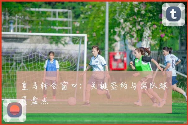 皇马转会窗口：关键签约与离队球员盘点