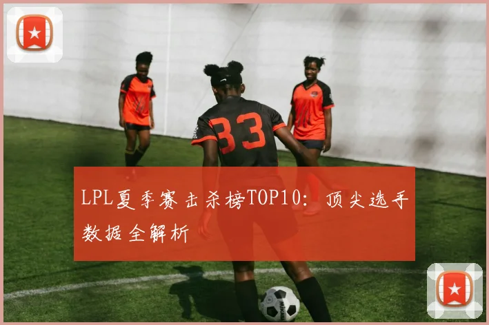 LPL夏季赛击杀榜TOP10：顶尖选手数据全解析