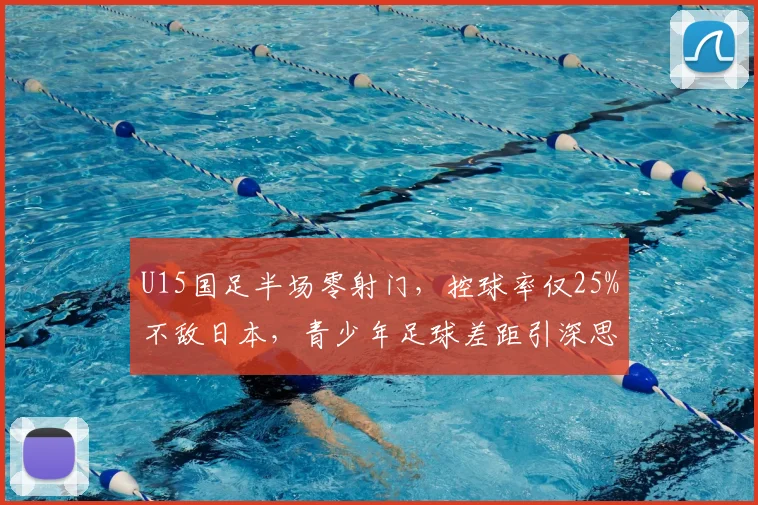 U15国足半场零射门，控球率仅25%不敌日本，青少年足球差距引深思