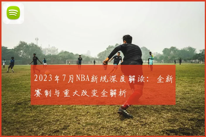 2023年7月NBA新规深度解读：全新赛制与重大改变全解析
