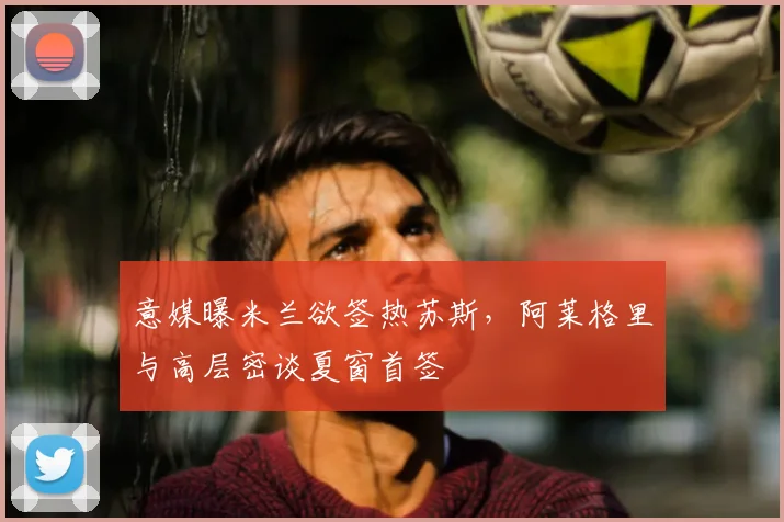 意媒曝米兰欲签热苏斯,阿莱格里与高层密谈夏窗首签