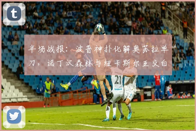 半场战报：波普神扑化解奥苏拉单刀，诺丁汉森林与纽卡斯尔互交白卷