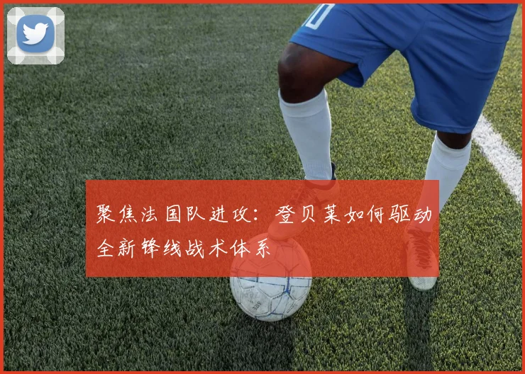 聚焦法国队进攻：登贝莱如何驱动全新锋线战术体系