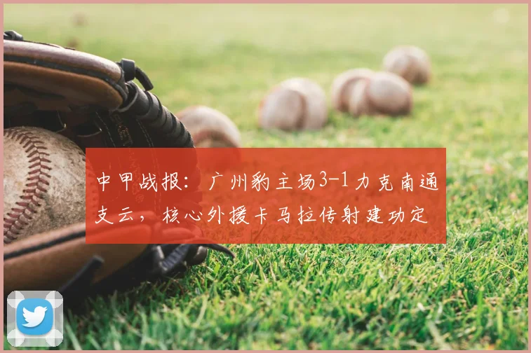 中甲战报:广州豹主场3-1力克南通支云,核心外援卡马拉传射建功定胜局