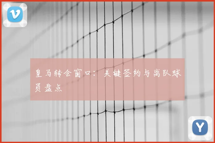 皇马转会窗口：关键签约与离队球员盘点