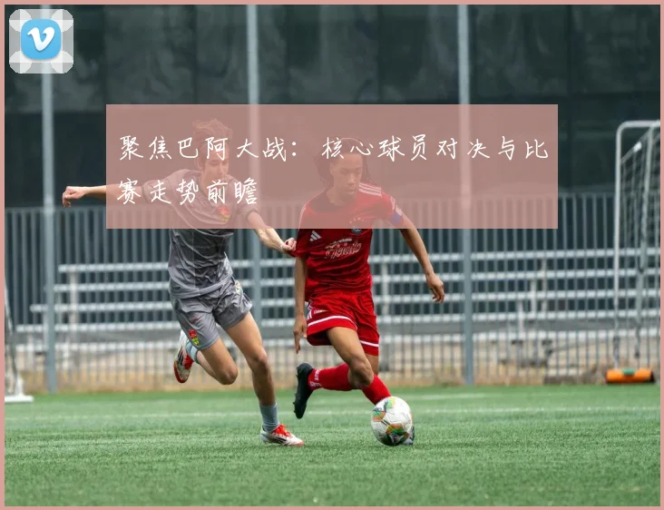 聚焦巴阿大战:核心球员对决与比赛走势前瞻