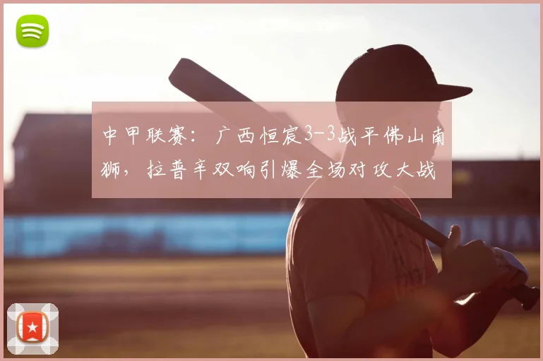 中甲联赛：广西恒宸3-3战平佛山南狮，拉普辛双响引爆全场对攻大战回顾与分析