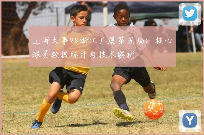 上海久事vs浙江广厦第五场：核心球员数据统计与技术解析