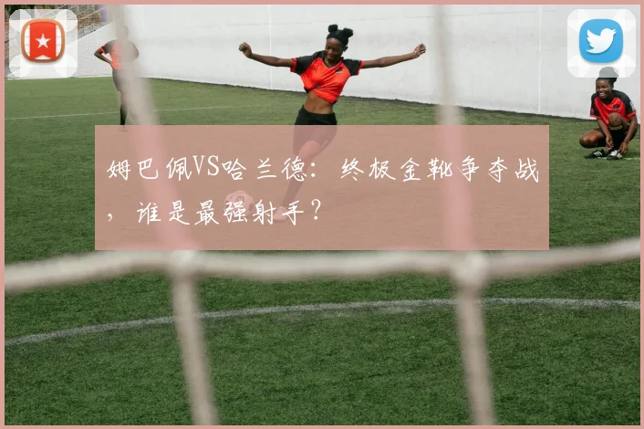 姆巴佩VS哈兰德:终极金靴争夺战,谁是最强射手?