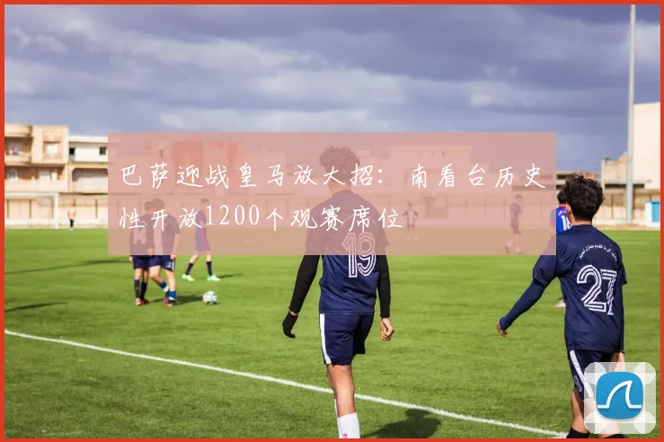 巴萨迎战皇马放大招:南看台历史性开放1200个观赛席位