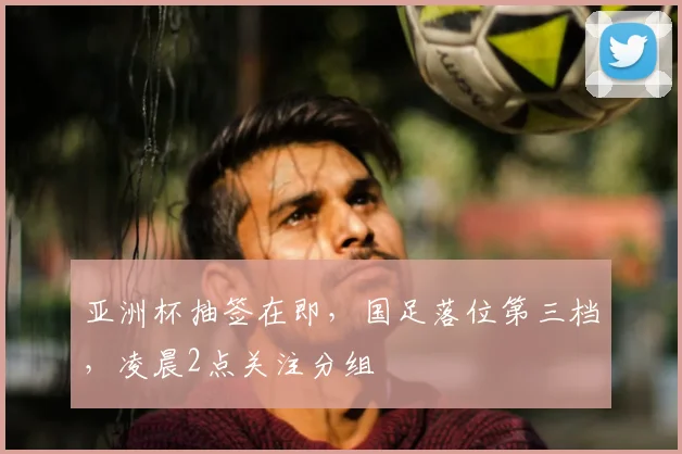 亚洲杯抽签在即，国足落位第三档，凌晨2点关注分组
