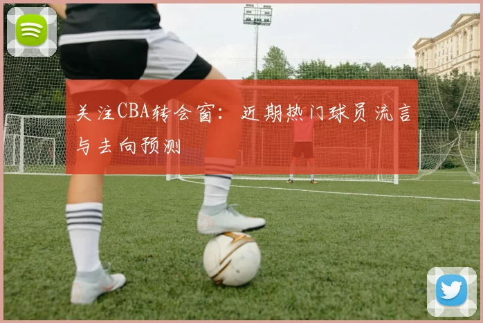 关注CBA转会窗：近期热门球员流言与去向预测