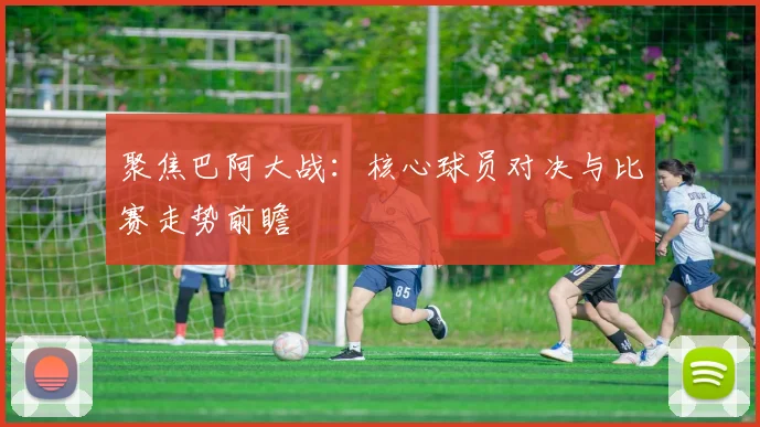 聚焦巴阿大战：核心球员对决与比赛走势前瞻