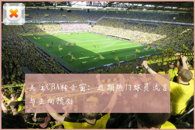 关注CBA转会窗：近期热门球员流言与去向预测