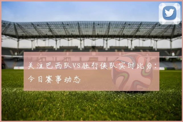 关注巴西队vs独行侠队实时比分:今日赛事动态