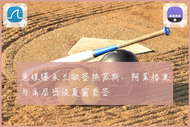 意媒曝米兰欲签热苏斯，阿莱格里与高层密谈夏窗首签