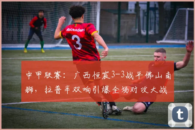 中甲联赛:广西恒宸3-3战平佛山南狮,拉普辛双响引爆全场对攻大战回顾与分析